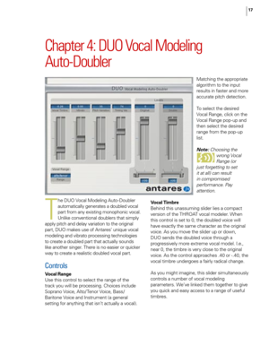 Page 23
17

Chapter 4: DUO Vocal Modeling  
Auto-Doubler
T
he DUO Vocal Modeling Auto-Doubler 
automatically generates a doubled vocal 
part from any existing monophonic vocal. 
Unlike conventional doublers that simply 
apply pitch and delay variation to the original 
part, DUO makes use of Antares’ unique vocal 
modeling and vibrato processing technologies 
to create a doubled part that actually sounds 
like another singer. There is no easier or quicker 
way to create a realistic doubled vocal part.
Controls...