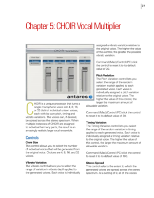 Page 27
21

Chapter 5: CHOIR Vocal Multiplier
C
HOIR is a unique processor that turns a 
single monophonic voice into 4, 8, 16, 
or 32 distinct individual unison voices, 
each with its own pitch, timing and 
vibrato variations. The voices can, if desired, 
be spread across the stereo spectrum. When 
multiple instances of CHOIR are assigned 
to individual harmony parts, the result is an 
amazingly realistic large vocal ensemble.
Controls
Choir Size
This control allows you to select the number 
of individual...