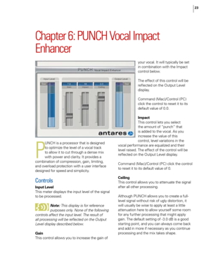 Page 29
23

Chapter 6: PUNCH Vocal Impact 
Enhancer
P
UNCH is a processor that is designed 
to optimize the level of a vocal track 
to allow it to cut through a dense mix 
with power and clarity. It provides a 
combination of compression, gain, limiting, 
and overload protection with a user interface 
designed for speed and simplicity.
Controls
Input Level
This meter displays the input level of the signal 
to be processed. 
Note: This display is for reference 
purposes only. None of the following 
controls...