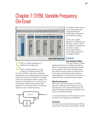 Page 31
25

Chapter 7: SYBIL Variable Frequency  
De-Esser
S
YBIL is a digital equivalent of a 
traditional vocal de-esser.
When recording spoken or sung 
material, the sibilant sounds (Ss, 
Ts, CHs, and SHs) in the track sometimes 
(depending on the individual performer) appear 
louder than the rest of the signal. The effect 
can sound unnatural and often irritating. The 
solution to this problem is to compress only 
the sibilants, thereby lowering their level 
relative to the rest of the track. Processing a...