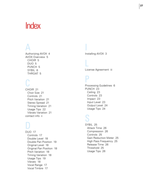 Page 33
27

Index
A
Authorizing AVOX  4
AVOX Overview  
5
CHOIR  
5
DUO  
5
PUNCH  
5
SYBIL  
6
THROAT  
5
C
CHOIR  21
Choir Size  
21
Controls  
21
Pitch Variation  
21
Stereo Spread  
21
Timing Variation  
21
Usage Tips  
22
Vibrato Variation  
21
contact info  
ii
D
DUO  17
Controls  
17
Double Level  
18
Double Pan Position  
19
Original Level  
18
Original Pan Position  
18
Pitch Variation  
18
Timing Variation  
18
Usage Tips  
19
Vibrato  
18
Vocal Range  
17
Vocal Timbre  
17
I
Installing AVOX  3
L...