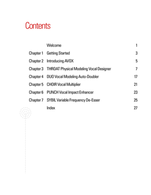 Page 5
Contents
    Welcome 1
  Chapter 1  Getting Started  3
  Chapter 2  Introducing AVOX  5
  Chapter 3  THROAT Physical Modeling Vocal Designer  7
  Chapter 4  DUO Vocal Modeling Auto-Doubler  17
  Chapter 5  CHOIR Vocal Multiplier  21
  Chapter 6  PUNCH Vocal Impact Enhancer  23
  Chapter 7  SYBIL Variable Frequency De-Esser  25
    Index  27 