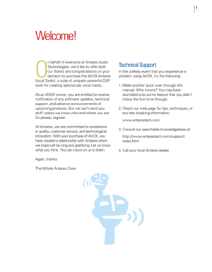 Page 7
1

Welcome!
O
n behalf of everyone at Antares Audio 
Technologies, we’d like to offer both 
our thanks and congratulations on your 
decision to purchase the AVOX Antares 
Vocal Toolkit, a suite of uniquely powerful DSP 
tools for creating spectacular vocal tracks. 
As an AVOX owner, you are entitled to receive 
notiﬁcation of any software updates, technical 
support, and advance announcements of 
upcoming products. But we can’t send you 
stuff unless we know who and where you are. 
So please, register....