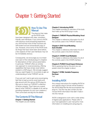 Page 9
3

Chapter 1: Getting Started
How To Use This 
Manual
The plug-ins that make 
up the AVOX suite 
have been designed with clear, consistent, 
friendly user-interfaces. If you come to AVOX 
with previous vocal processing experience, 
you will ﬁnd that most of their functions are 
self-evident and are extraordinarily easy to 
use. However, since some of the AVOX tools 
do things that have never been done before, 
a few aspects of their user-interfaces may not 
be immediately obvious. 
Consequently, we...