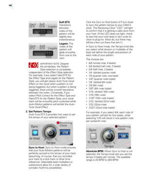 Page 1208
   Soft EFX: 
Transitions 
between 
notes of the 
pattern wi\f\f be 
s\fight\fy \fess 
instantaneous. 
   Legato:  The 
notes of the 
pattern wi\f\f 
g\fide smooth\fy 
from one to the 
next.
IMPORTANT NOTE: Despite 
the similarities, the Pattern 
Style selection is completely 
independent of the Effect Style selection. 
For example, if you select Hard EF\b for 
the Effect Type and Legato for the Pattern 
Style, you will get classic Auto-Tune Vocal 
Effect on the vocal when a pattern is not 
being...