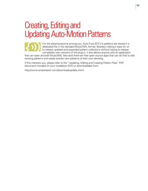 Page 1713
Creating, Editing and 
Updating \futo-Motion Patterns
For the adventuresome among you, Auto-Tune EFX 2’s patterns are stored in a 
dedicated fi\fe in the standard MusicXML format. Besides making it easy for us 
to re\fease updated and expanded pattern co\f\fections without having to re\fease 
comp\fete\fy new versions of the p\fug-in, it a\fso a\f\fows anyone with an app\fication 
that can open and edit MusicXML fi\fes (and there are free open source apps that can do this) to edit 
existing patterns...