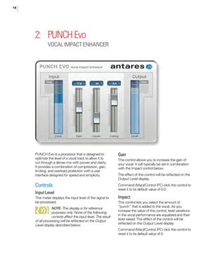 Page 1814
2: PUNCH Evo 
VOCAL I MPACT E NHANCER
PUNCH Evo is a processor that is designed to 
optimize the level of a vocal track to allow it to 
cut through a dense mix with power and clarity. 
It provides a combination of compression, gain, 
limiting, and overload protection with a user 
interface designed for speed and simplicity.
Controls
Input Level
This meter displays the input level of the signal to 
be processed. 
NOTE : This display is for reference 
purposes only. None of the following 
controls...