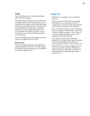 Page 1915
Ceiling
This control allows you to attenuate the signal 
after all other processing. 
Although PUNCH Evo allows you to create a full-
level signal without risk of ugly distortion, it will 
usually be wise to apply at least a little attenuation 
here to allow yourself some room for any further 
processing that might apply gain. The default 
setting of -3.0 dB is a good starting point, and 
you can always come back and add in more if 
necessary as you continue processing and the 
mix takes shape....