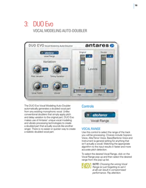 Page 2016
3: DUO Evo 
VOCAL M ODELING A UTO-DOUBLER
The DUO Evo Vocal Modeling Auto - Doubler 
automatically generates a doubled vocal part 
from any existing monophonic vocal. Unlike 
conventional doublers that simply apply pitch 
and delay variation to the original part, DUO Evo 
makes use of Antares’ unique vocal modeling 
and vibrato processing technologies to create 
a doubled part that actually sounds like another 
singer. There is no easier or quicker way to create 
a realistic doubled vocal...