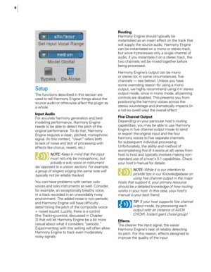 Page 148
Routing
Harmony Engine should typically be 
instantiated as an insert effect on the track that 
will supply the source audio. Harmony Engine 
can be instantiated on a mono or stereo track, 
but since it processes only a single channel of 
audio, if you instantiate it on a stereo track, the 
two channels will be mixed together before 
being processed.
Harmony Engine’s output can be mono 
or stereo (or, in some circumstances, five 
channels — see below). Unless you have 
some overriding reason for using...