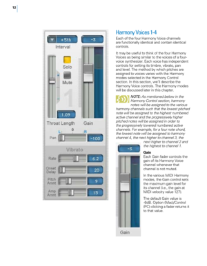 Page 1812
Harmony Voices 1-4
Each of the four Harmony Voice channels 
are functionally identical and contain identical 
controls. 
It may be useful to think of the four Harmony 
Voices as being similar to the voices of a four-
voice synthesizer. Each voice has independent 
controls for setting its timbre, vibrato, pan 
and level. The method by which pitches are 
assigned to voices varies with the Harmony 
modes selected in the Harmony Control 
section. In this section, we’ll describe the 
Harmony Voice...