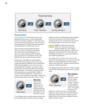 Page 2216
Humanization
The functions in the Humanize section are 
designed to allow you to add a selectable 
amount of random variation to each harmony 
voice as well as deciding how much (if any) of 
the original input’s vibrato and pitch gestures 
will be present in the harmony voices.
Each of these controls affect all active 
harmony voices. However, they affect 
each harmony voice individually (i.e., if 
you set a certain range of pitch variation, 
the actual amount of variation will be a bit 
different for...