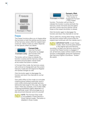 Page 2418
Freeze
The Freeze functions allow you to freeze either 
the formants or both the pitches and formants 
of the harmony voices while the original input 
continues. Which mode you select depends 
on the specific effect you desire.Formant Only
Click the Formant 
Only button to engage 
the Formant Only 
Freeze function. 
The button will turn blue to indicate the 
function is active and the harmony voices’ 
formants and articulation will be frozen 
at the instant the button is clicked. 
In Formant Only...