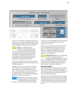 Page 2923
and then, if you need to change the key of your 
song, you can simply change the Key/Root and 
Scale popups and all of your button presets will 
automatically be transposed to the new key.
NOTE : As mentioned in the 
Register and Spread section, the 
harmony notes will be assigned 
to the various harmony channels such that 
the lowest pitched note will be assigned to 
the highest numbered active channel and 
the progressively higher pitched notes will 
be assigned in order to the progressively...