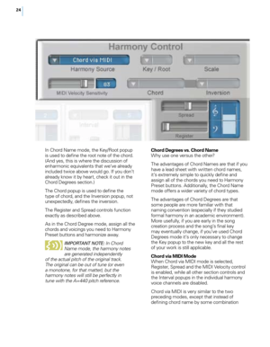 Page 3024
In Chord Name mode, the Key/Root popup 
is used to define the root note of the chord. 
(And yes, this is where the discussion of 
enharmonic equivalents that we’ve already 
included twice above would go. If you don’t 
already know it by heart, check it out in the 
Chord Degrees section.)
The Chord popup is used to define the 
type of chord, and the Inversion popup, not 
unexpectedly, defines the inversion. 
The Register and Spread controls function 
exactly as described above.
As in the Chord Degree...