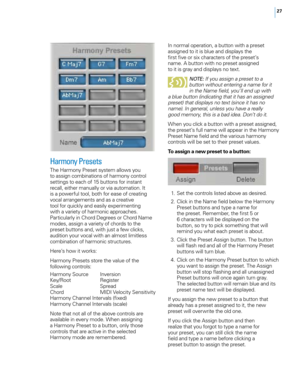 Page 3327
Harmony Presets
The Harmony Preset system allows you 
to assign combinations of harmony control 
settings to each of 15 buttons for instant 
recall, either manually or via automation. It 
is a powerful tool, both for ease of creating 
vocal arrangements and as a creative 
tool for quickly and easily experimenting 
with a variety of harmonic approaches. 
Particularly in Chord Degrees or Chord Name 
modes, assign a variety of chords to the 
preset buttons and, with just a few clicks, 
audition your...