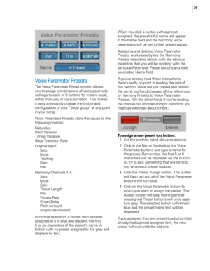 Page 3529
Voice Parameter Presets
The Voice Parameter Preset system allows 
you to assign combinations of voice parameter 
settings to each of 6 buttons for instant recall, 
either manually or via automation. This makes 
it easy to instantly change the timbre and 
configuration of your “vocal group” at any point 
in your song.
Voice Parameter Presets store the values of the 
following controls:
Naturalize
Pitch Variation
Timing Variation
Glide Transition Rate
Original Input:Solo
Mute
Tracking
Gain
Pan
Harmony...