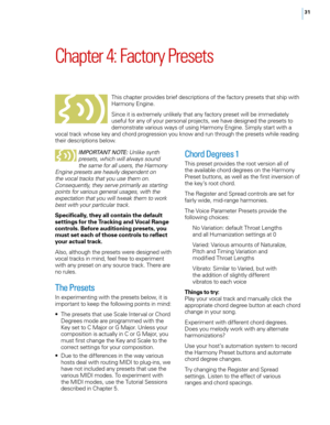 Page 3731
Chapter 4: Factory Presets
This chapter provides brief descriptions of the factory presets that ship with 
Harmony Engine.
Since it is extremely unlikely that any factory preset will be immediately 
useful for any of your personal projects, we have designed the presets to 
demonstrate various ways of using Harmony Engine. Simply start with a 
vocal track whose key and chord progression you know and run through the presets while reading 
their descriptions below.
i mp OrTa NT N OTE: Unlike synth...