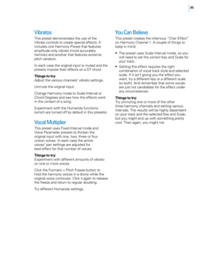 Page 4135
Vibratos
This preset demonstrates the use of the 
Vibrato controls to create special effects. It 
includes one Harmony Preset that features 
amplitude- only vibrato (more accurately 
tremolo) and another that features extreme 
pitch variation. 
In each case the original input is muted and the 
presets impose their effects on a D7 chord.
Things to try:
Adjust the various channels’ vibrato settings.
Unmute the original input.
Change Harmony mode to Scale Interval or 
Chord Degrees and see how the...