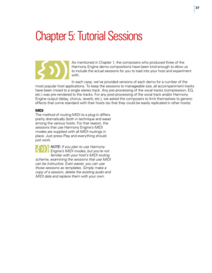 Page 4337
Chapter 5: Tutorial Sessions
As mentioned in Chapter 1, the composers who produced three of the 
Harmony Engine demo compositions have been kind enough to allow us 
to include the actual sessions for you to load into your host and experiment 
with. 
In each case, we’ve provided versions of each demo for a number of the 
most popular host applications. To keep the sessions to manageable size, all accompaniment tracks 
have been mixed to a single stereo track. Any pre-processing of the vocal tracks...