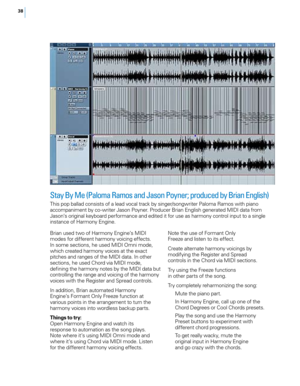 Page 4438
Stay By Me (Paloma Ramos and Jason Poyner; produced by Brian English)
This pop ballad consists of a lead vocal track by singer/songwriter Paloma Ramos with piano 
accompaniment by co -writer Jason Poyner. Producer Brian English generated MIDI data from 
Jason’s original keyboard performance and edited it for use as harmony control input to a single 
instance of Harmony Engine. 
Brian used two of Harmony Engine’s MIDI 
modes for different harmony voicing effects. 
In some sections, he used MIDI Omni...