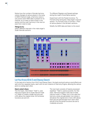 Page 4640
Notice how the number of female harmony 
voices changes at various places in the song. 
In MIDI Channel mode, a harmony voice is 
only active when MIDI data is present on its 
channel, so it’s easy to have a duet in one 
section and four part harmony in the next (or 
even from note to note).
Things to try:
Select different intervals in the male singer’s 
Scale Intervals sections.Try different Register and Spread settings 
during the male’s Chord Name section.
Experiment with the Freeze functions. Try...