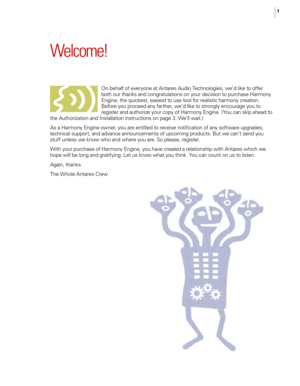 Page 71
Welcome!
On behalf of everyone at Antares Audio Technologies, we’d like to offer 
both our thanks and congratulations on your decision to purchase Harmony 
Engine, the quickest, easiest to use tool for realistic harmony creation. 
Before you proceed any farther, we’d like to strongly encourage you to 
register and authorize your copy of Harmony Engine. ( You can skip ahead to 
the Authorization and Installation instructions on page 3. We’ll wait.)
As a Harmony Engine owner, you are entitled to receive...