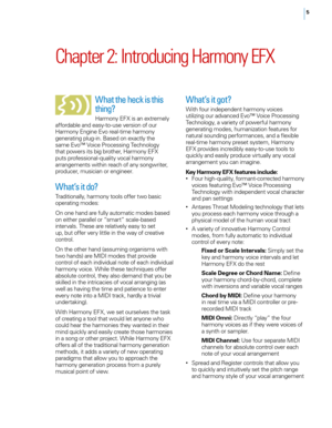 Page 115
Chapter 2: Introducing Harmony EFX
What the heck is this 
thing?
Harmony EFX is an extremely 
affordable and easy-to-use version of our 
Harmony Engine Evo real-time harmony 
generating plug-in. Based on exactly the 
same Evo™ Voice Processing Technology 
that powers its big brother, Harmony EFX 
puts professional-quality vocal harmony 
arrangements within reach of any songwriter, 
producer, musician or engineer.
What’s it do?
Traditionally, harmony tools offer two basic 
operating modes:
o n one hand...