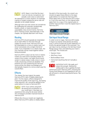 Page 148
NOTE : Keep in mind that the input 
must not only be monophonic, but 
actually a solo voice or instrument 
(as opposed to a unison section). For example, 
a group of singers singing the same note will 
typically not be reliably tracked. 
Although even true solo voices can sometimes 
be challenging (for example, exceptionally 
breathy voices, or tracks recorded in 
unavoidably noisy environments), Harmony 
EFX’s Tracking control, described later in this 
chapter, can typically deal even with those....