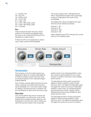 Page 1812
17 = perfect 11th
18 = aug 11th
19 = perfect 12th
20 = minor 13th
21 = major 13th
22 = minor 14th (rarely used)
23 = major 14th (rarely used)
24 = 2 octaves
Pan
These controls set each harmony voice’s 
position on the stereo soundstage when 
the voice is not muted and Harmony EFX is 
assigned to a stereo output. 
If Harmony EFX is not assigned to a stereo 
track, these controls will be disabled.The control range is from -100 (panned full 
left) to 100 (panned full right). Not surprisingly, 
a value of...