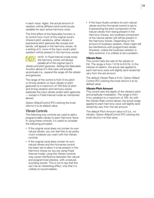 Page 1913
in each voice. Again, the actual amount of 
variation will be different (and continuously 
variable) for each active harmony voice.
The third effect of the Naturalize function is 
to control how much of the original vocal’s 
inherent pitch variations, either vibrato or 
expressive pitch gestures like scoops and 
bends, will appear in the harmony voices. At 
a setting of 0, none of the input vocal’s pitch 
variation will be present in the harmony voices. 
NOTE : In Fixed Interval mode (only), 
the...