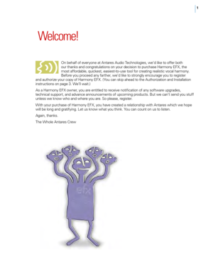Page 71
 Welcome!
o n behalf of everyone at Antares Audio Technologies, we’d like to offer both 
our thanks and congratulations on your decision to purchase Harmony EFX, the 
most affordable, quickest, easiest-to -use tool for creating realistic vocal harmony. 
Before you proceed any farther, we’d like to strongly encourage you to register 
and authorize your copy of Harmony EFX. ( You can skip ahead to the Authorization and Installation 
instructions on page 3. We’ll wait.)
As a Harmony EFX owner, you are...