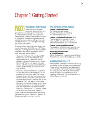 Page 93
Chapter 1: Getting Started
How to use this manual
We know you’re probably 
anxious to get some harmony 
going. While we’ve designed the Harmony 
EFX interface to be largely self-explanatory, 
Harmony EFX introduces some new concepts 
to the process of quickly and easily creating 
realistic harmonies, so, to really get the most 
out of Harmony EFX, we strongly encourage 
you to read this manual.
o f course, you’re welcome to just launch your 
host and play around with Harmony EFX for a 
while, but to...