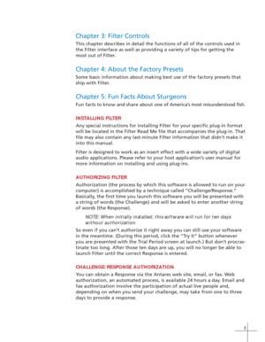 Page 113
Chapter 3: Filter Controls
This chapter describes in detail the functions of all of the controls used in
the Filter interface as well as providing a variety of tips for getting the
most out of Filter.
Chapter 4: About the Factory Presets
Some basic information about making best use of the factory presets that
ship with Filter.
Chapter 5: Fun Facts About Sturgeons
Fun facts to know and share about one of America’s most misunderstood fish.
INSTALLING FILTER
Any special instructions for installing Filter...