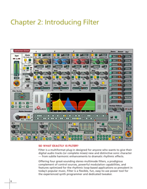 Page 146
Chapter 2: Introducing Filter
SO WHAT EXACTLY IS FILTER?
Filter is a multiformat plug-in designed for anyone who wants to give their
digital audio tracks (or complete mixes) new and distinctive sonic character
— from subtle harmonic enhancements to dramatic rhythmic effects.
Offering four great-sounding stereo multimode filters, a prodigious
complement of control sources, powerful modulation capabilities, and
features optimized for the rhythmic loop-based applications so prevalent in
today’s popular...