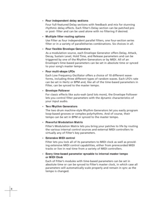 Page 168
•Four independent delay sections
Four full-featured Delay sections with feedback and mix for stunning
rhythmic delay effects. Each filter’s Delay section can be patched pre-
or post- filter and can be used alone with no filtering if desired.
•Multiple filter routing options
Use Filter as four independent parallel filters, one four-section series
filter or in a variety of parallel/series combinations. Six choices in all.
•Four flexible Envelope Generators
As a modulation source, each Envelope Generator...