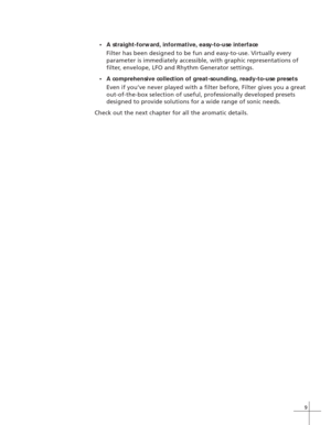 Page 179
•A straight-forward, informative, easy-to-use interface
Filter has been designed to be fun and easy-to-use. Virtually every
parameter is immediately accessible, with graphic representations of
filter, envelope, LFO and Rhythm Generator settings.
•A comprehensive collection of great-sounding, ready-to-use presets
Even if you’ve never played with a filter before, Filter gives you a great
out-of-the-box selection of useful, professionally developed presets
designed to provide solutions for a wide range of...