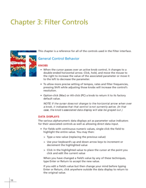 Page 1810
T
Chapter 3: Filter Controls
This chapter is a reference for all of the controls used in the Filter interface.
General Control Behavior
KNOBS
•When the cursor passes over an active knob control, it changes to a
double-ended horizontal arrow. Click, hold, and move the mouse to
the right to increase the value of the associated parameter or move it
to the left to decrease the parameter.
•To allow more precise setting of tempos, rates and filter frequencies,
pressing Shift while adjusting those knobs will...