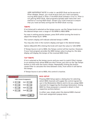 Page 2012
VERY IMPORTANT NOTE: In order to use MIDI Clock as the source of
Filter’s Master Tempo, you must be sure that your host is properly
routing MIDI Clock to Filter. If the MIDI Clock Indicator is not lit, Filter is
not getting MIDI Clock. Host programs typically each have their own
method of routing MIDI Clock. Consult your host’s manual to ensure
that you have correctly configured the MIDI Clock routing.
TEMPO
If Int (Internal) is selected as the tempo source, use the Tempo knob to set
the desired tempo...