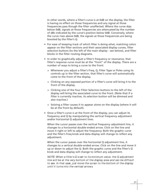 Page 2921
In other words, where a filter’s curve is at 0dB on the display, the filter
is having no effect on those frequencies and any signal at those
frequencies pass though the filter unaffected. Where the curve dips
below 0dB, signals at those frequencies are attenuated by the number
of dBs indicated by the curve’s position below 0dB. Conversely, where
the curve rises above 0dB, the signals at those frequencies are being
boosted by the filter’s Q.
•For ease of keeping track of which filter is doing what,...