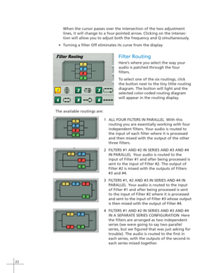 Page 3022
When the cursor passes over the intersection of the two adjustment
lines, it will change to a four-pointed arrow. Clicking on the intersec-
tion will allow you to adjust both the frequency and Q simultaneously.
•T urning a filter Off eliminates its curve from the display
Filter Routing
Here’s where you select the way your
audio is patched through the four
filters.
To select one of the six routings, click
the button next to the tiny little routing
diagram. The button will light and the
selected...