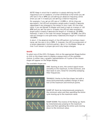 Page 3527
TRIANGLE: Similar to the Sine shape, but with a
sharp (and potentially audible) change of direc-
tion at the maximum and minimum points. NOTE: Keep in mind that in addition to simply defining the LFO
frequency’s unit of measure, a further difference is that when you set
LFO rate in Hz or BPM you are setting an absolute frequency, while
when you set it in beats you are setting a relative frequency.
For example, if you set an LFO rate of 12 BPM or .20 Hz (they are
equivalent), the LFO will complete a...