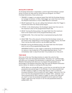 Page 3830
ENVELOPE OVERVIEW
An Envelope Generator is essentially a control signal that follows a preset
series of actions at rates and for times that you program. For Filter’s
Envelope Generators, those actions are:
1TRIGGER A trigger is an external signal that tells the Envelope Genera-
tor to begin its actions. In Filter, that trigger can come from one of the
two Rhythm Generators or from a MIDI Note On command.
2DELAY (optional) You can set a delay time between when the Trigger is
received and when the...