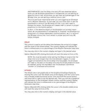 Page 3931
ANOTHER NOTE: Like the Delay time and LFO rate described above,
when you set Envelope parameters in milliseconds, you are setting an
absolute time or rate, while when you set them as a percentage of the
RG step time, you are setting a relative time or rate.
This is of particular importance when you are triggering an Envelope
with a Rhythm Generator. In that case, you will often want to set the
parameters in terms of the RG tempo so that if you later need to
change the tempo, the Envelope will rescale...