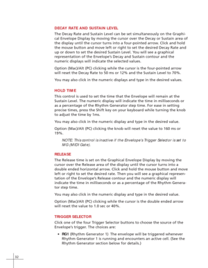Page 4032
DECAY RATE AND SUSTAIN LEVEL
The Decay Rate and Sustain Level can be set simultaneously on the Graphi-
cal Envelope Display by moving the cursor over the Decay or Sustain area of
the display until the cursor turns into a four-pointed arrow. Click and hold
the mouse button and move left or right to set the desired Decay Rate and
up or down to set the desired Sustain Level. You will see a graphical
representation of the Envelope’s Decay and Sustain contour and the
numeric displays will indicate the...