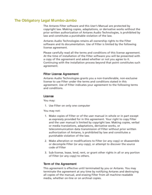 Page 5The Obligatory Legal Mumbo-Jumbo
The Antares Filter software and this User’s Manual are protected by
copyright law. Making copies, adaptations, or derivative works without the
prior written authorization of Antares Audio Technologies, is prohibited by
law and constitutes a punishable violation of the law.
Antares Audio Technologies retains all ownership rights to the Filter
software and its documentation. Use of Filter is limited by the following
license agreement.
Please carefully read all the terms and...