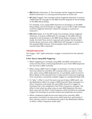 Page 4133
•RG2 (Rhythm Generator 2) The envelope will be triggered whenever
Rhythm Generator 2 is running and encounters an active cell.
•MT (MIDI Trigger) The envelope will be triggered whenever it receives
a MIDI Note On message on the MIDI channel assigned to the Envelope
in the MIDI Setup dialog.
For example, if you assign MIDI Channel 6 to Envelope 2 in the MIDI
Setup dialog and set Envelope 2’s trigger source to MT or MG, Envelope
2 will be triggered whenever a Note On message is received on
Channel 6....