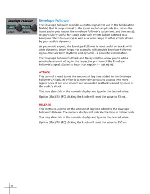 Page 4234
Envelope Follower
The Envelope Follower provides a control signal (for use in the Modulation
Matrix) that is proportional to the input audio’s amplitude (i.e., when the
input audio gets louder, the envelope follower’s value rises, and vice versa).
It’s particularly useful for classic auto-wah effects (when patched to a
bandpass filter’s frequency) as well as a wide range of other effects driven
by your audio’s dynamics.
As you would expect, the Envelope Follower is most useful on tracks with
wide...