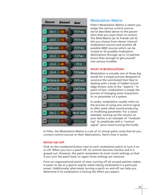 Page 4335
Modulation Matrix
Filter’s Modulation Matrix is where you
assign the various control sources
we’ve described above to the param-
eters that you want them to control.
The Mod Matrix (as its friends call it)
lets you choose from eleven internal
modulation sources and another 28
possible MIDI sources which can be
routed to 52 possible modulation
destinations through up to 12 patches
(more than enough to get yourself
into serious trouble).
WHAT IS MODULATION?
Modulation is actually one of those big
words...