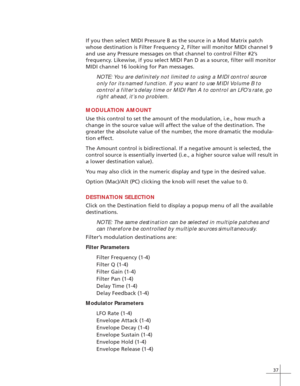 Page 4537
If you then select MIDI Pressure B as the source in a Mod Matrix patch
whose destination is Filter Frequency 2, Filter will monitor MIDI channel 9
and use any Pressure messages on that channel to control Filter #2’s
frequency. Likewise, if you select MIDI Pan D as a source, filter will monitor
MIDI channel 16 looking for Pan messages.
NOTE: You are definitely not limited to using a MIDI control source
only for its named function. If you want to use MIDI Volume B to
control a filter’s delay time or...